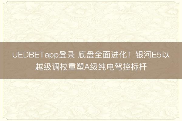 UEDBETapp登录 底盘全面进化!银河E5以越级调校重塑A级纯电驾控标杆