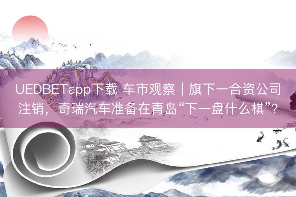UEDBETapp下载 车市观察|旗下一合资公司注销,奇瑞汽车准备在青岛“下一盘什么棋”?