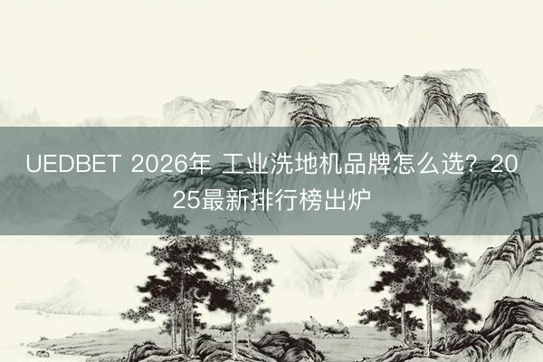 UEDBET 2026年 工业洗地机品牌怎么选？2025最新排行榜出炉