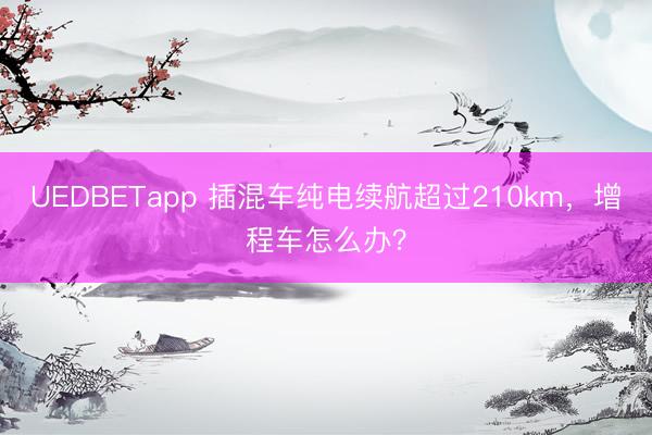 UEDBETapp 插混车纯电续航超过210km，增程车怎么办？
