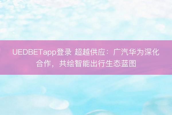 UEDBETapp登录 超越供应:广汽华为深化合作,共绘智能出行生态蓝图