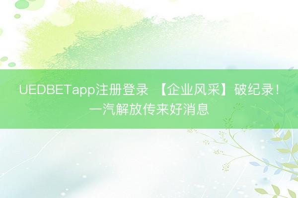 UEDBETapp注册登录 【企业风采】破纪录！一汽解放传来好消息