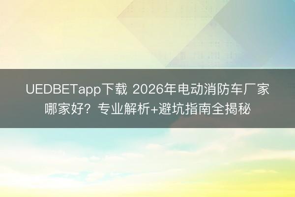 UEDBETapp下载 2026年电动消防车厂家哪家好？专业解析+避坑指南全揭秘