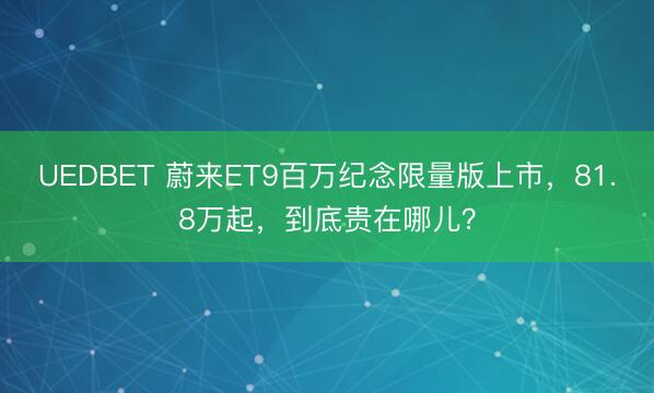 UEDBET 蔚来ET9百万纪念限量版上市，81.8万起，到底贵在哪儿？