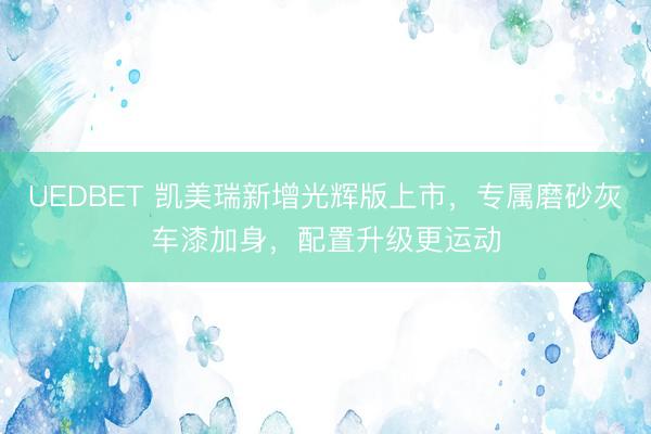 UEDBET 凯美瑞新增光辉版上市,专属磨砂灰车漆加身,配置升级更运动
