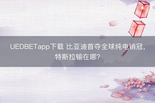 UEDBETapp下载 比亚迪首夺全球纯电销冠，特斯拉输在哪？