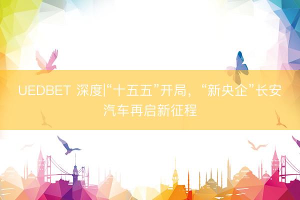 UEDBET 深度|“十五五”开局,“新央企”长安汽车再启新征程