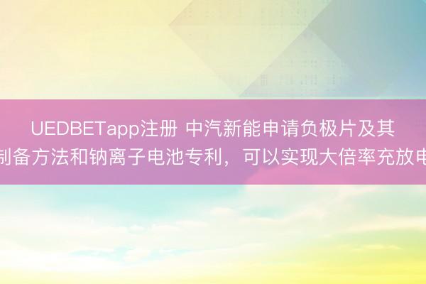 UEDBETapp注册 中汽新能申请负极片及其制备方法和钠离子电池专利,可以实现大倍率充放电