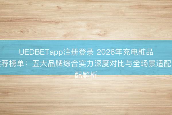 UEDBETapp注册登录 2026年充电桩品牌推荐榜单：五大品牌综合实力深度对比与全场景适配解析