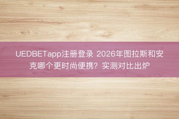 UEDBETapp注册登录 2026年图拉斯和安克哪个更时尚便携?实测对比出炉