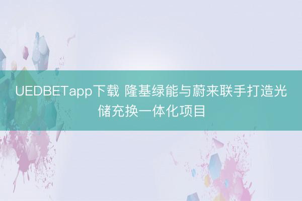 UEDBETapp下载 隆基绿能与蔚来联手打造光储充换一体化项目