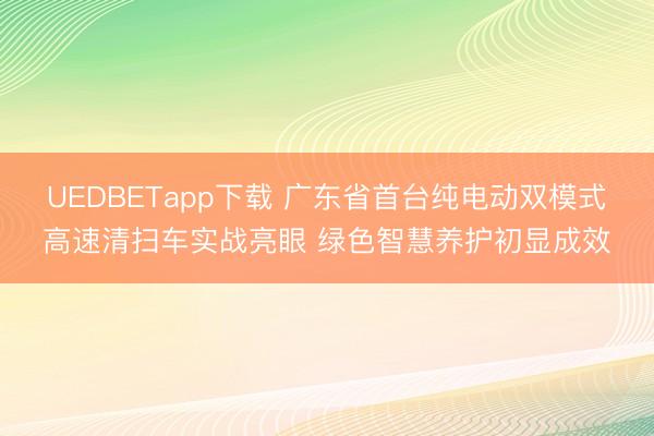 UEDBETapp下载 广东省首台纯电动双模式高速清扫车实战亮眼 绿色智慧养护初显成效