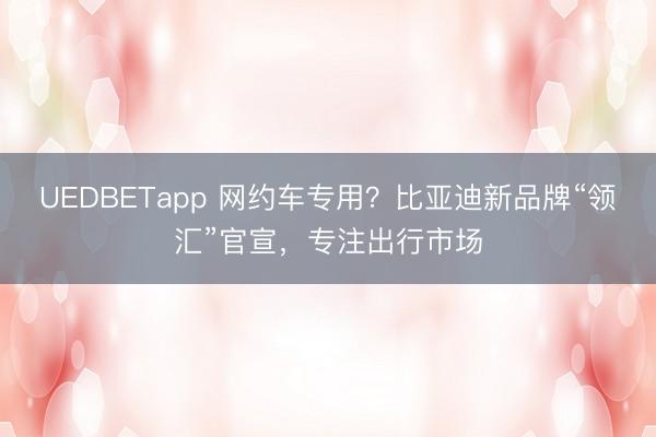 UEDBETapp 网约车专用?比亚迪新品牌“领汇”官宣,专注出行市场