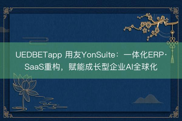 UEDBETapp 用友YonSuite:一体化ERP·SaaS重构,赋能成长型企业AI全球化