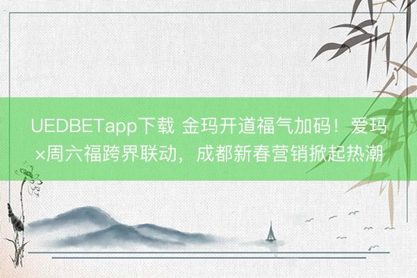 UEDBETapp下载 金玛开道福气加码！爱玛×周六福跨界联动，成都新春营销掀起热潮