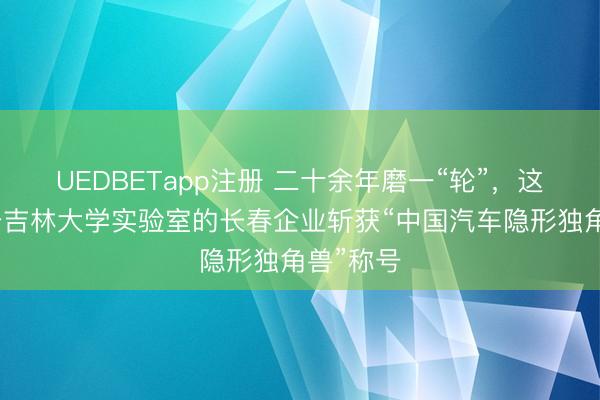 UEDBETapp注册 二十余年磨一“轮”，这家脱胎于吉林大学实验室的长春企业斩获“中国汽车隐形独角兽”称号