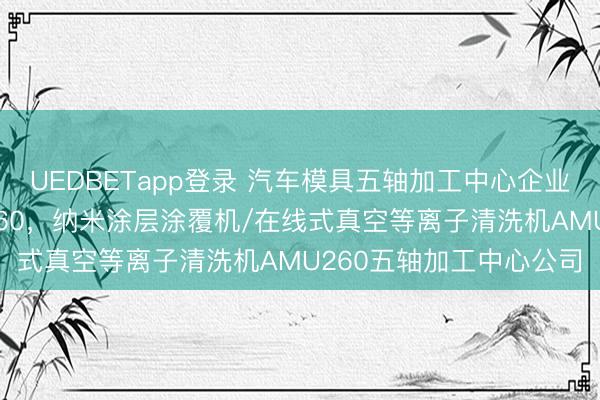 UEDBETapp登录 汽车模具五轴加工中心企业口碑分析：聚焦AMU260，纳米涂层涂覆机/在线式真空等离子清洗机AMU260五轴加工中心公司