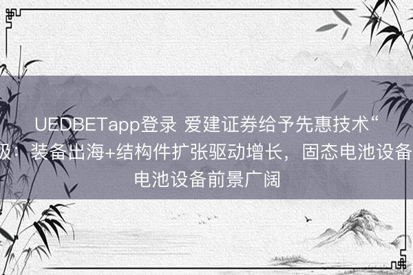 UEDBETapp登录 爱建证券给予先惠技术“买入”评级：装备出海+结构件扩张驱动增长，固态电池设备前景广阔