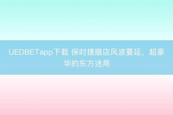 UEDBETapp下载 保时捷撤店风波蔓延，超豪华的东方迷局