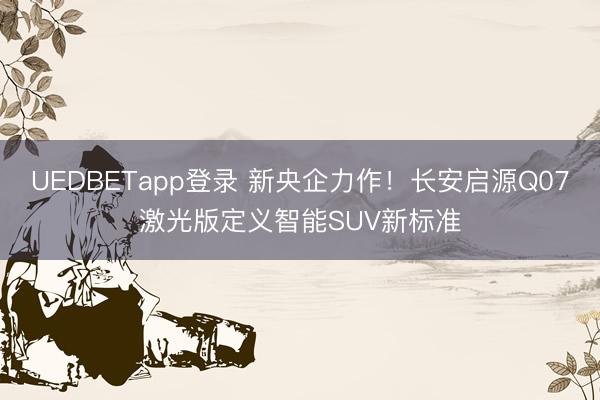 UEDBETapp登录 新央企力作！长安启源Q07激光版定义智能SUV新标准