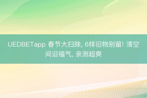 UEDBETapp 春节大扫除, 6样旧物别留! 清空间迎福气, 亲测超爽