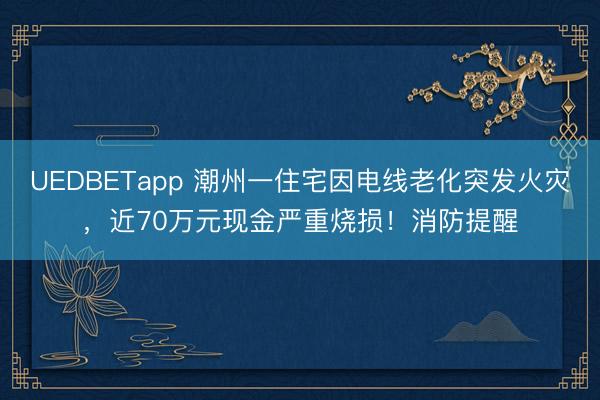 UEDBETapp 潮州一住宅因电线老化突发火灾，近70万元现金严重烧损！消防提醒