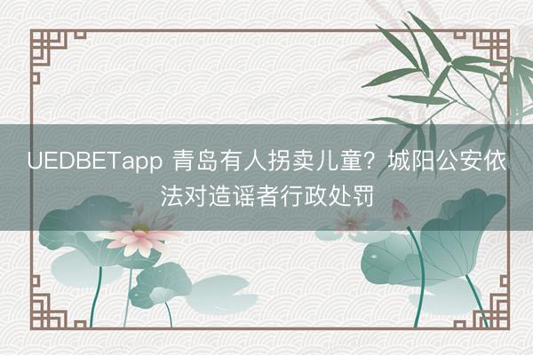 UEDBETapp 青岛有人拐卖儿童?城阳公安依法对造谣者行政处罚