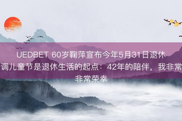 UEDBET 60岁鞠萍宣布今年5月31日退休，强调儿童节是退休生活的起点：42年的陪伴，我非常荣幸