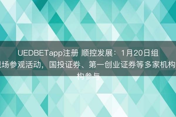 UEDBETapp注册 顺控发展：1月20日组织现场参观活动，国投证券、第一创业证券等多家机构参与