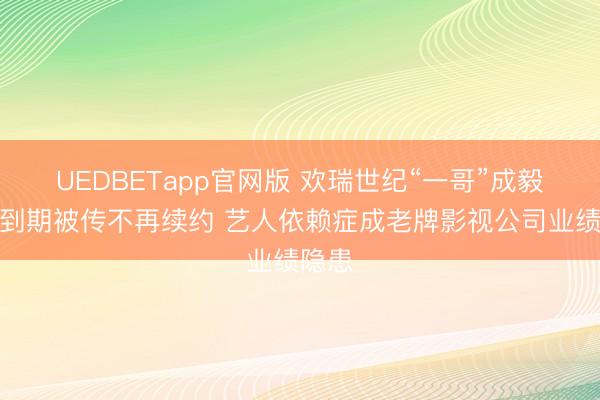UEDBETapp官网版 欢瑞世纪“一哥”成毅合约到期被传不再续约 艺人依赖症成老牌影视公司业绩隐患
