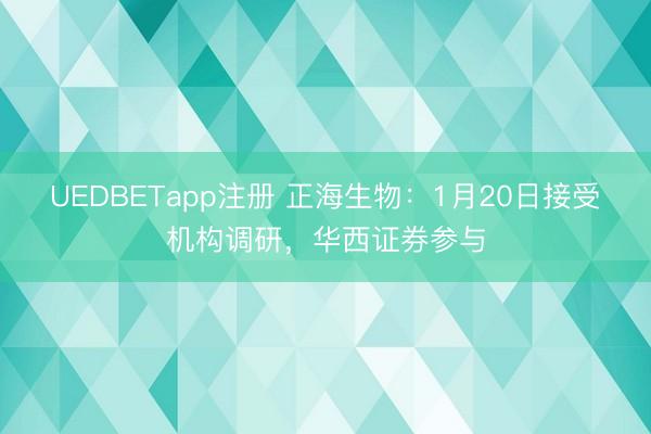 UEDBETapp注册 正海生物:1月20日接受机构调研,华西证券参与