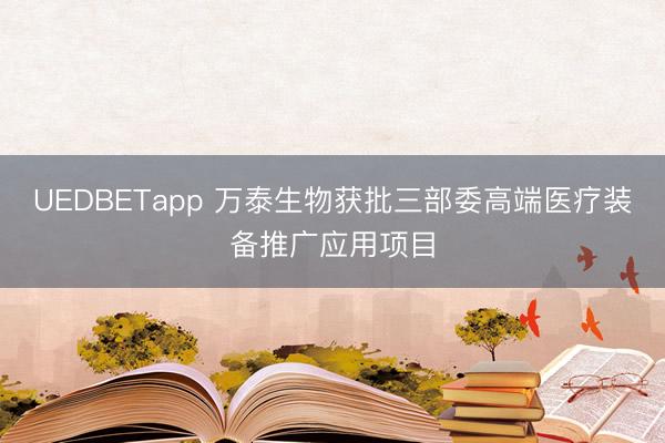 UEDBETapp 万泰生物获批三部委高端医疗装备推广应用项目