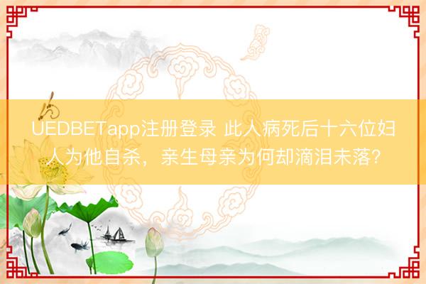 UEDBETapp注册登录 此人病死后十六位妇人为他自杀,亲生母亲为何却滴泪未落?