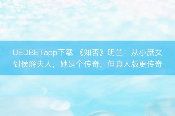 UEDBETapp下载 《知否》明兰:从小庶女到侯爵夫人,她是个传奇,但真人版更传奇