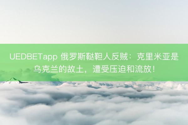 UEDBETapp 俄罗斯鞑靼人反贼：克里米亚是乌克兰的故土，遭受压迫和流放！