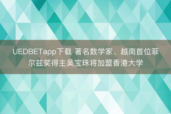 UEDBETapp下载 著名数学家、越南首位菲尔兹奖得主吴宝珠将加盟香港大学