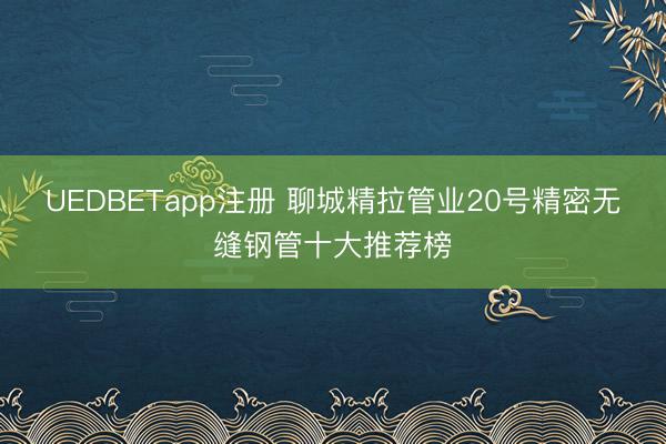 UEDBETapp注册 聊城精拉管业20号精密无缝钢管十大推荐榜