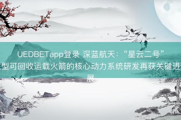 UEDBETapp登录 深蓝航天：“星云二号”大型可回收运载火箭的核心动力系统研发再获关键进展