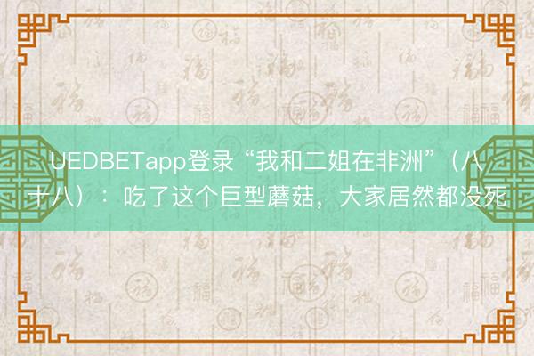 UEDBETapp登录 “我和二姐在非洲”(八十八):吃了这个巨型蘑菇,大家居然都没死