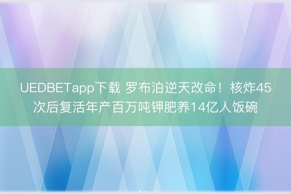 UEDBETapp下载 罗布泊逆天改命!核炸45次后复活年产百万吨钾肥养14亿人饭碗