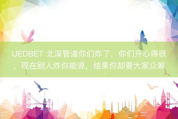 UEDBET 北溪管道你们炸了,你们开心得很,现在别人炸你能源,结果你却要大家众筹