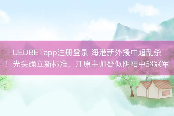 UEDBETapp注册登录 海港新外援中超乱杀！光头确立新标准，江原主帅疑似阴阳中超冠军