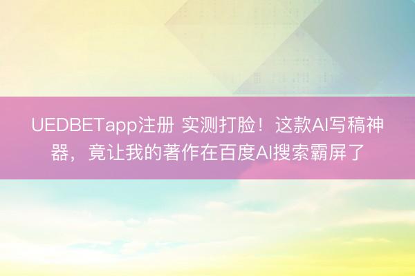 UEDBETapp注册 实测打脸！这款AI写稿神器，竟让我的著作在百度AI搜索霸屏了