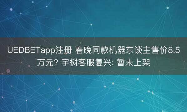 UEDBETapp注册 春晚同款机器东谈主售价8.5万元? 宇树客服复兴: 暂未上架