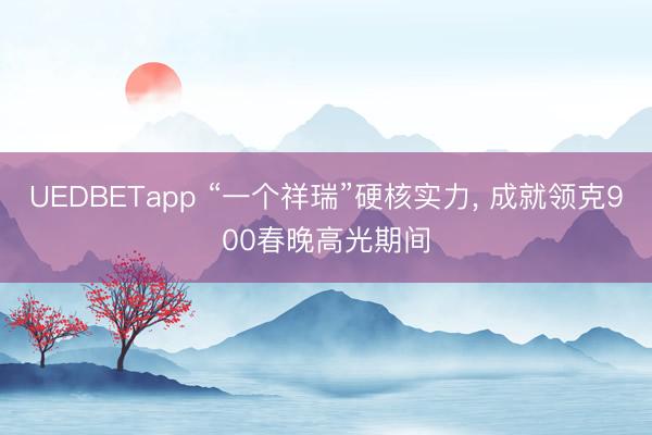 UEDBETapp “一个祥瑞”硬核实力, 成就领克900春晚高光期间