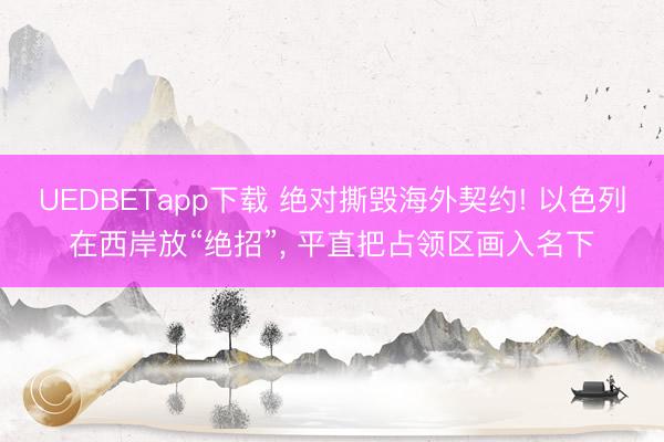 UEDBETapp下载 绝对撕毁海外契约! 以色列在西岸放“绝招”, 平直把占领区画入名下