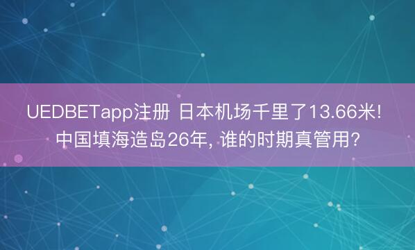 UEDBETapp注册 日本机场千里了13.66米! 中国填海造岛26年, 谁的时期真管用?