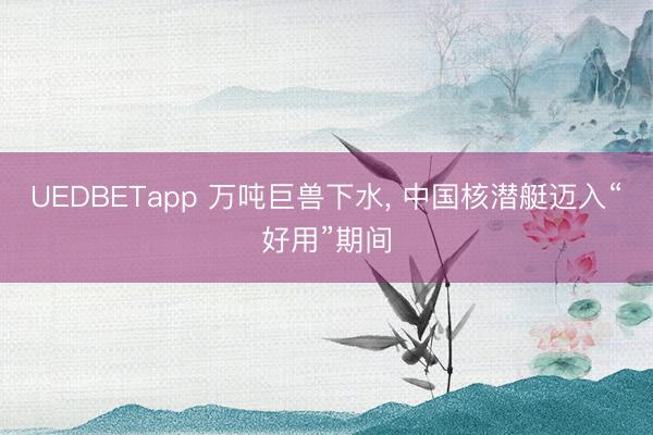 UEDBETapp 万吨巨兽下水, 中国核潜艇迈入“好用”期间