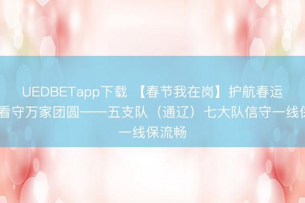 UEDBETapp下载 【春节我在岗】护航春运归程 看守万家团圆——五支队（通辽）七大队信守一线保流畅