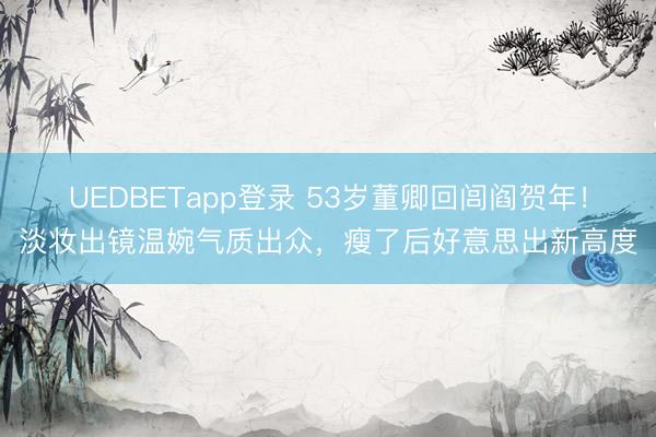 UEDBETapp登录 53岁董卿回闾阎贺年！淡妆出镜温婉气质出众，瘦了后好意思出新高度
